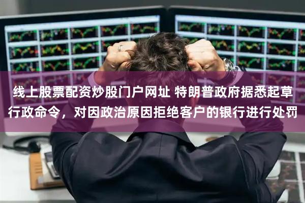 线上股票配资炒股门户网址 特朗普政府据悉起草行政命令，对因政治原因拒绝客户的银行进行处罚
