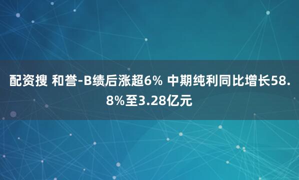 配资搜 和誉-B绩后涨超6% 中期纯利同比增长58.8%至3.28亿元