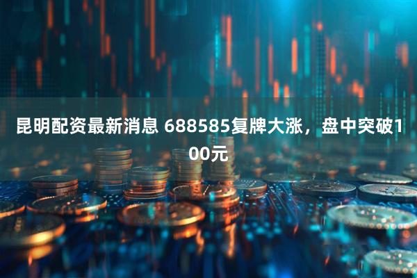 昆明配资最新消息 688585复牌大涨，盘中突破100元