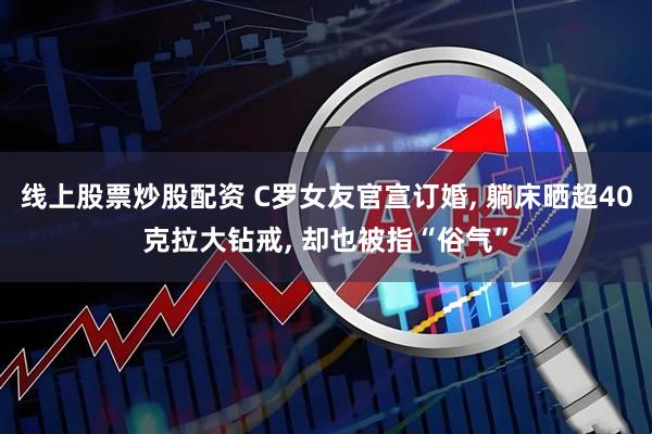 线上股票炒股配资 C罗女友官宣订婚, 躺床晒超40克拉大钻戒, 却也被指“俗气”