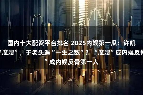 国内十大配资平台排名 2025内娱第一瓜：许凯遭“天降魔嫂”，于老头遇“一生之敌”？ “魔嫂”成内娱反骨第一人