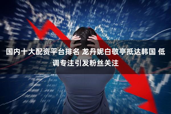 国内十大配资平台排名 龙丹妮白敬亭抵达韩国 低调专注引发粉丝关注