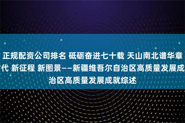 正规配资公司排名 砥砺奋进七十载&#32;天山南北谱华章｜新时代&#32;新征程&#32;新图景——新疆维吾尔自治区高质量发展成就综述