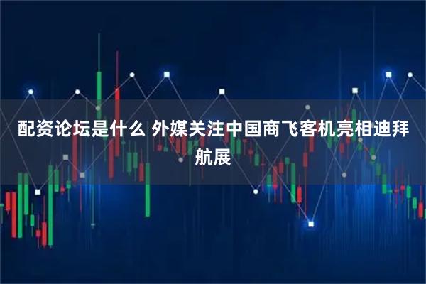 配资论坛是什么 外媒关注中国商飞客机亮相迪拜航展