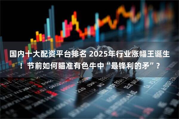 国内十大配资平台排名 2025年行业涨幅王诞生！节前如何瞄准有色牛中“最锋利的矛”？