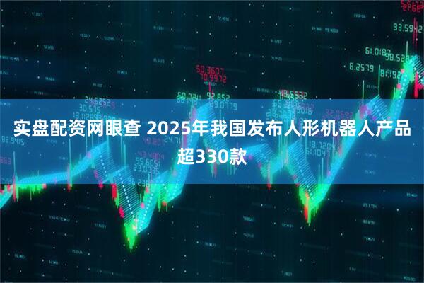 实盘配资网眼查 2025年我国发布人形机器人产品超330款