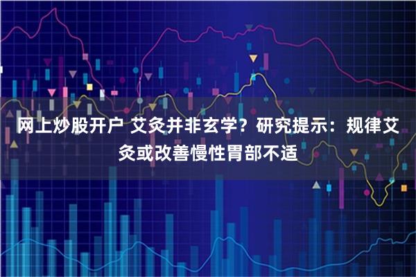 网上炒股开户 艾灸并非玄学？研究提示：规律艾灸或改善慢性胃部不适