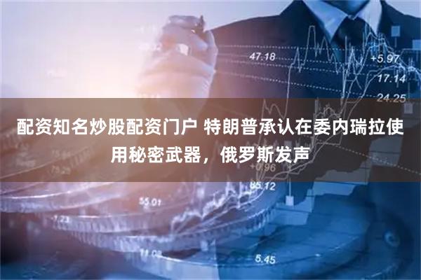 配资知名炒股配资门户 特朗普承认在委内瑞拉使用秘密武器，俄罗斯发声