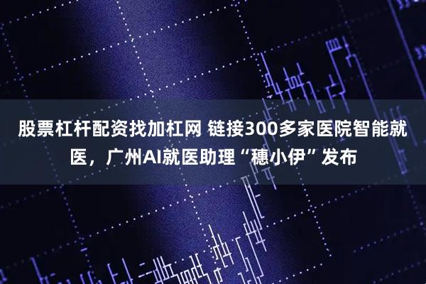 股票杠杆配资找加杠网 链接300多家医院智能就医，广州AI就医助理“穗小伊”发布