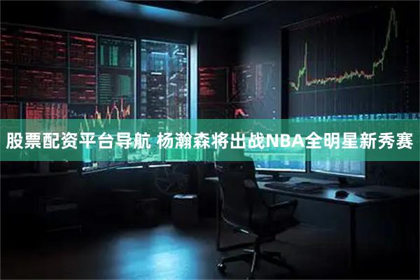 股票配资平台导航 杨瀚森将出战NBA全明星新秀赛