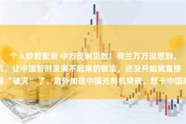 个人炒股配资 中方反制见效！荷兰万万没想到，想要靠封锁中国光刻机，让中国暂时发展不起来的做法，还没开始就直接 “破灭” 了。意外加速中国光刻机突破，想卡中国脖子，反倒卡住了自己