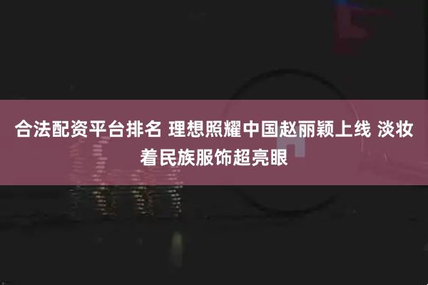 合法配资平台排名 理想照耀中国赵丽颖上线 淡妆着民族服饰超亮眼