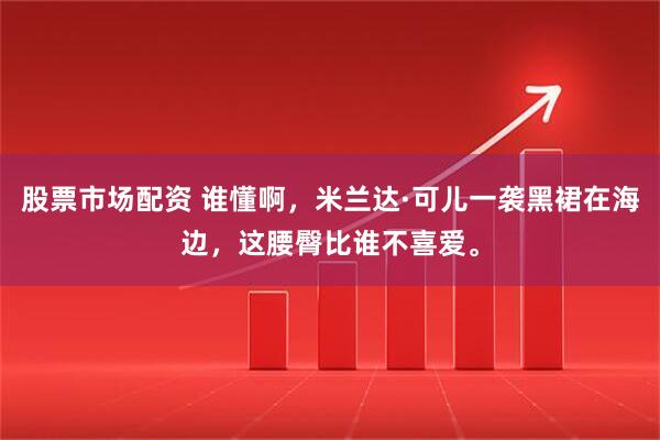 股票市场配资 谁懂啊，米兰达·可儿一袭黑裙在海边，这腰臀比谁不喜爱。