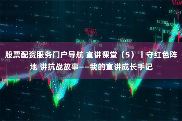 股票配资服务门户导航 宣讲课堂（5）丨守红色阵地 讲抗战故事——我的宣讲成长手记
