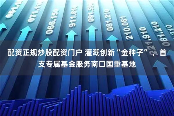 配资正规炒股配资门户 灌溉创新“金种子” ,首支专属基金服务南口国重基地