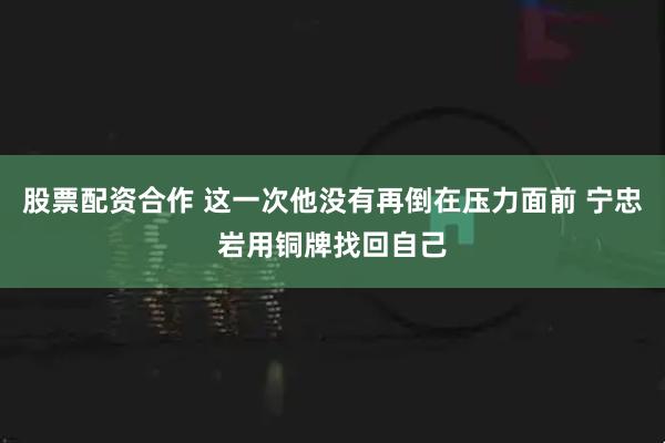 股票配资合作 这一次他没有再倒在压力面前 宁忠岩用铜牌找回自己
