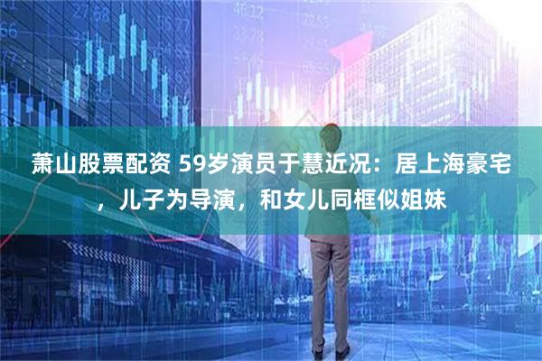 萧山股票配资 59岁演员于慧近况：居上海豪宅，儿子为导演，和女儿同框似姐妹