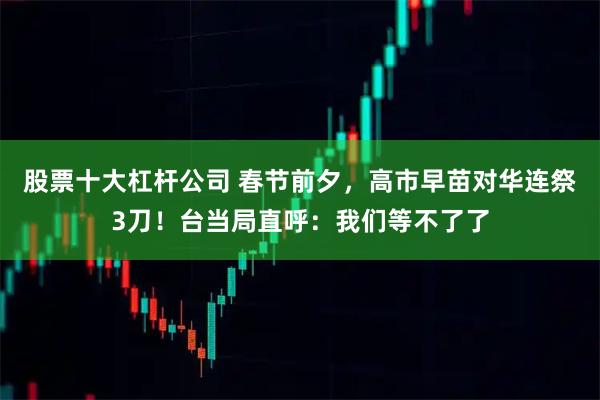 股票十大杠杆公司 春节前夕，高市早苗对华连祭3刀！台当局直呼：我们等不了了