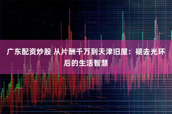 广东配资炒股 从片酬千万到天津旧屋：褪去光环后的生活智慧