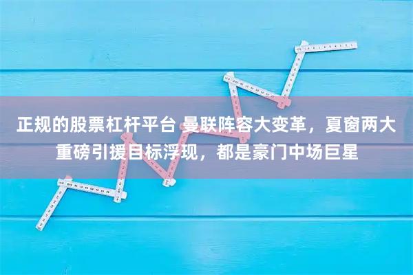 正规的股票杠杆平台 曼联阵容大变革，夏窗两大重磅引援目标浮现，都是豪门中场巨星