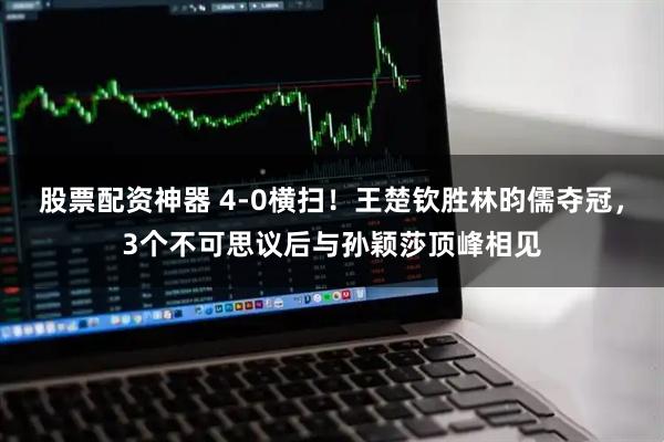 股票配资神器 4-0横扫！王楚钦胜林昀儒夺冠，3个不可思议后与孙颖莎顶峰相见