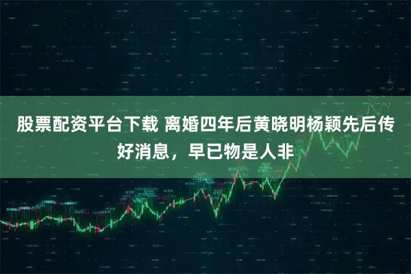 股票配资平台下载 离婚四年后黄晓明杨颖先后传好消息，早已物是人非