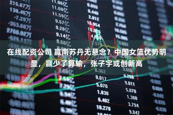 在线配资公司 赢南苏丹无悬念？中国女篮优势明显，赢少了算输，张子宇或创新高
