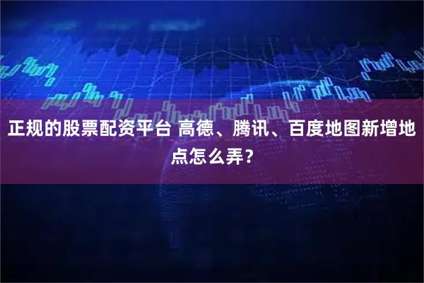 正规的股票配资平台 高德、腾讯、百度地图新增地点怎么弄？