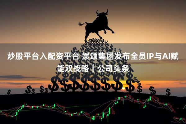 炒股平台入配资平台 媛颂集团发布全员IP与AI赋能双战略｜公司头条