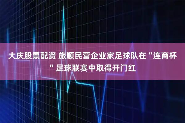 大庆股票配资 旅顺民营企业家足球队在“连商杯”足球联赛中取得开门红