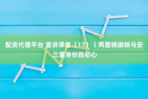 配资代理平台 宣讲课堂（17）丨两面锦旗映马安 三重身份践初心