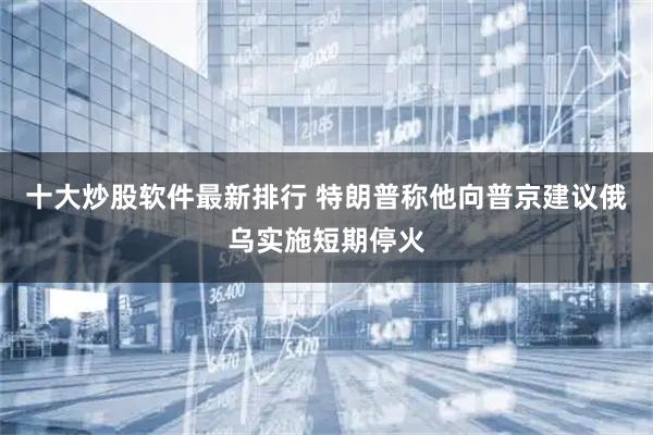 十大炒股软件最新排行 特朗普称他向普京建议俄乌实施短期停火