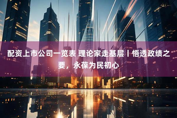 配资上市公司一览表 理论家走基层丨悟透政绩之要，永葆为民初心