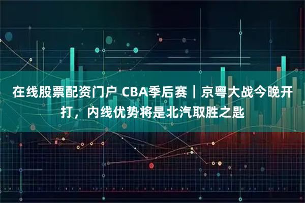 在线股票配资门户 CBA季后赛｜京粤大战今晚开打，内线优势将是北汽取胜之匙