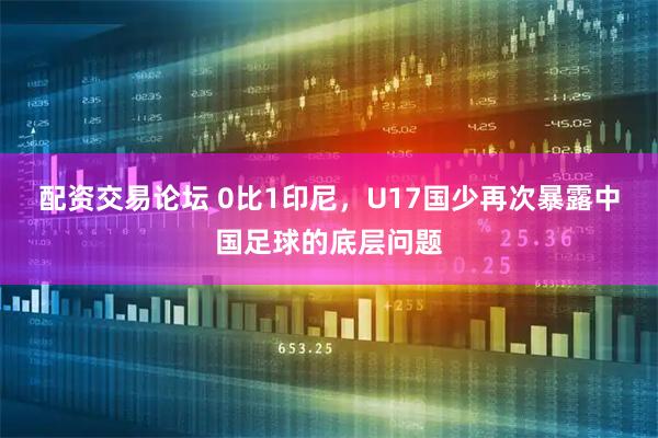 配资交易论坛 0比1印尼，U17国少再次暴露中国足球的底层问题